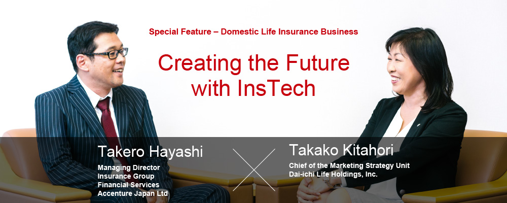 Special Feature – Domestic Life Insurance Business Creating the Future with InsTech Takero Hayashi, Managing Director Insurance Group Financial Services Accenture Japan Ltd Takako Kitahori, Chief of the Marketing Strategy Unit Dai-ichi Life Holdings, Inc.