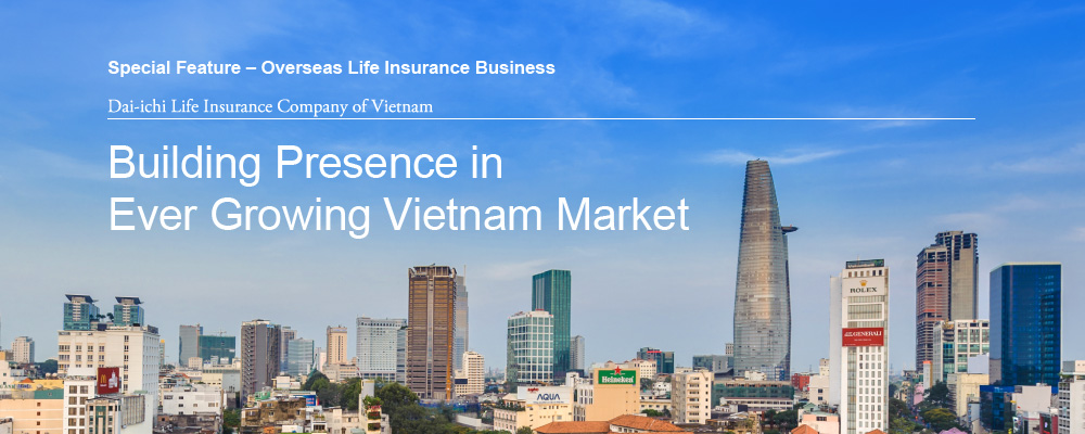 Special Feature – Overseas Life Insurance Business Dai-ichi Life Insurance Company of Vietnam Building Presence in Ever Growing Vietnam Market
