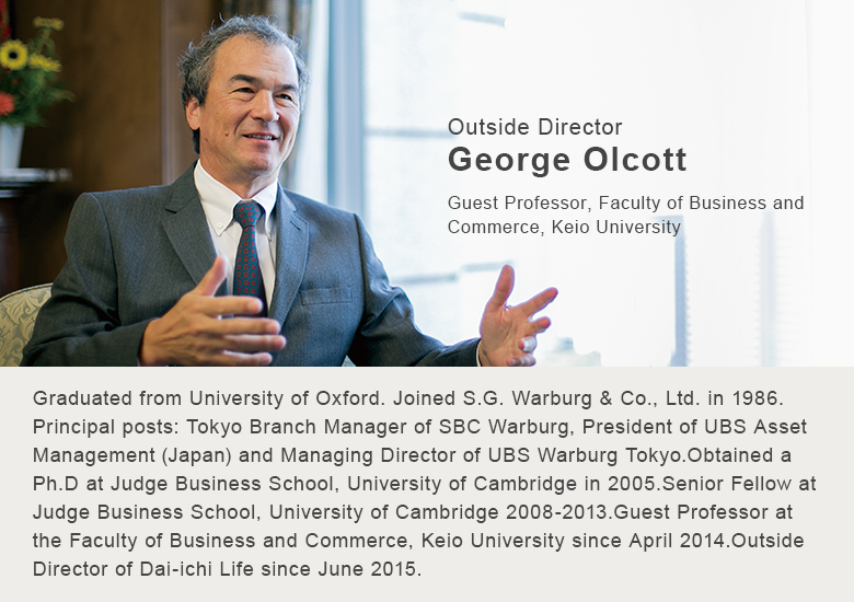 Outside Director George Olcott. Guest Professor, Faculty of Business and Commerce, Keio University. Graduated from University of Oxford. Joined S.G. Warburg & Co., Ltd. in 1986. Principal posts: Tokyo Branch Manager of SBC Warburg, President of UBS Asset Management (Japan) and Managing Director of UBS Warburg Tokyo. Obtained a Ph.D at Judge Business School, University of Cambridge in 2005.Senior Fellow at Judge Business School, University of Cambridge 2008-2013. Guest Professor at the Faculty of Business and Commerce, Keio University since April 2014. Outside Director of Dai-ichi Life since June 2015.