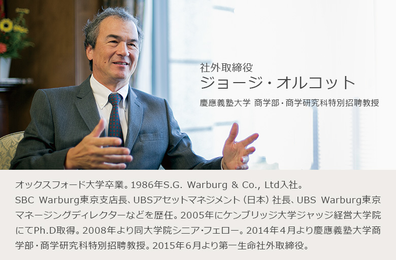 社外取締役　ジョージ・オルコット　慶應義塾大学商学部・商学研究科特別招聘教授　オックスフォード大学卒業。1986年S.G. Warburg & Co., Ltd入社。SBC Warburg東京支店長、UBSアセットマネジメント（日本）社長、UBS Warburg東京マネージングディレクターなどを歴任。2005年にケンブリッジ大学ジャッジ経営大学院にてPh.D取得。2008年より同大学院シニア・フェロー。2014年4月より慶應義塾大学商学部・商学研究科特別招聘教授。2015年6月より第一生命社外取締役。