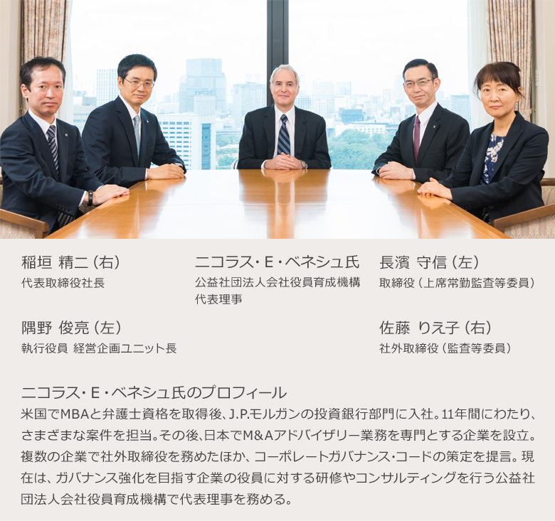 稲垣 精二(右) 代表取締役社長 ニコラス・E・ベネシュ氏 公益社団法人会社役員育成機構代表理事 長濱 守信(左) 隅野 俊亮(左) 執行役員 経営企画ユニット長 佐藤 りえ子(右) 社外取締役(監査等委員) ニコラス・E・ベネシュ氏のプロフィール 米国でMBAと弁護士資格を取得後、J.P.モルガンの投資銀行部門に入社。11年間にわたり、さまざまな案件を担当。その後、日本でM&Aアドバイザリー業務を専門とする企業を設立。複数の企業で社外取締役を務めたほか、コーポレートガバナンス・コードの策定を提言。現在は、ガバナンス強化を目指す企業の役員に対する研修やコンサルティングを行う公益社団法人会社役員育成機構で代表理事を務める。